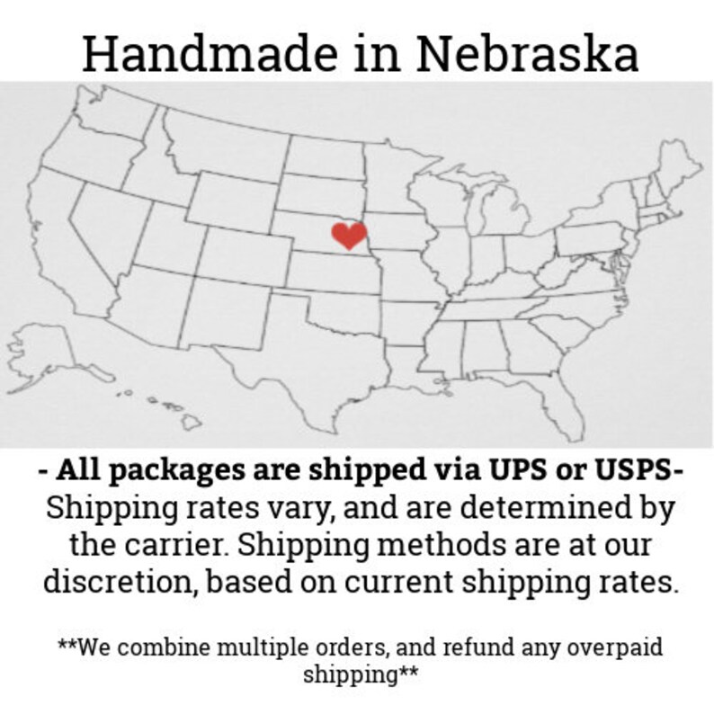 May include: A map of the United States with a red heart over Nebraska. The text "Handmade in Nebraska" is at the top of the image. The text "All packages are shipped via UPS or USPS- Shipping rates vary, and are determined by the carrier. Shipping methods are at our discretion, based on current shipping rates. **We combine multiple orders, and refund any overpaid shipping**" is at the bottom of the image.