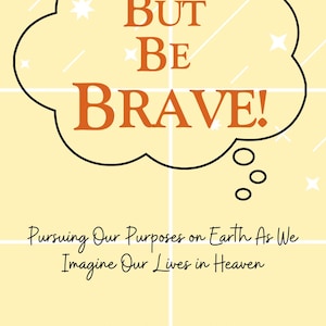 But Be Brave! Pursuing Our Purposes on Earth As We Imagine Our Lives in Heaven