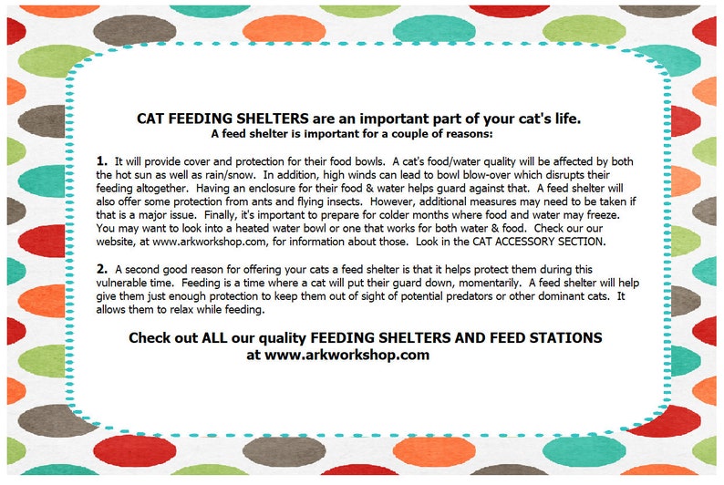 May include: A colorful illustration with a white background and polka dots in shades of green, red, orange, and brown. The text reads "CAT FEEDING SHELTERS are an important part of your cat's life. A feed shelter is important for a couple of reasons: 1. It will provide cover and protection for their food bowls. A cat's food/water quality will be affected by both the hot sun as well as rain/snow. In addition, high winds can lead to bowl blow-over which disrupts their feeding altogether. Having an enclosure for their food & water helps guard against that. A feed shelter will also offer some protection from ants and flying insects. However, additional measures may need to be taken if that is a major issue. Finally, it's important to prepare for colder months where food and water may freeze. You may want to look into a heated water bowl or one that works for both water & food. Check our our website, at www.arkworkshop.com, for information about those. Look in the CAT ACCESSORY SECTION. 2. A second good reason for offering your cats a feed shelter is that it helps protect them during this vulnerable time. Feeding is a time where a cat will put their guard down, momentarily. A feed shelter will help give them just enough protection to keep them out of sight of potential predators or other dominant cats. It allows them to relax while feeding. Check out ALL our quality FEEDING SHELTERS AND FEED STATIONS at www.arkworkshop.com"