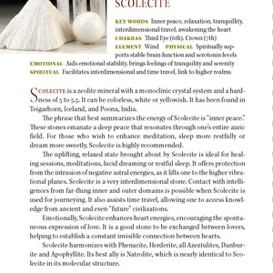 May include: Scolecite is a zeolite mineral with a monoclinic crystal system. It is colorless, white or yellowish. Scolecite is known for its calming energy and is used for meditation, relaxation, and spiritual growth. It is also said to facilitate interdimensional travel and time travel.