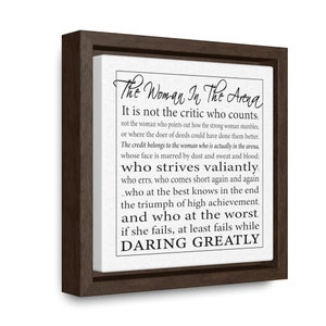May include: A framed canvas print with a black and white inspirational quote about the woman in the arena. The quote reads: "The Woman In The Arena It is not the critic who counts: not the woman who points out how the strong woman stumbles, or where the doer of deeds could have done them better. The credit belongs to the woman who is actually in the arena, whose face is marred by dust and sweat and blood; who strives valiantly; who errs, who comes short again and again _who at the best knows in the end the triumph of high achievement. and who at the worst. if she fails, at least fails while DARING GREATLY"