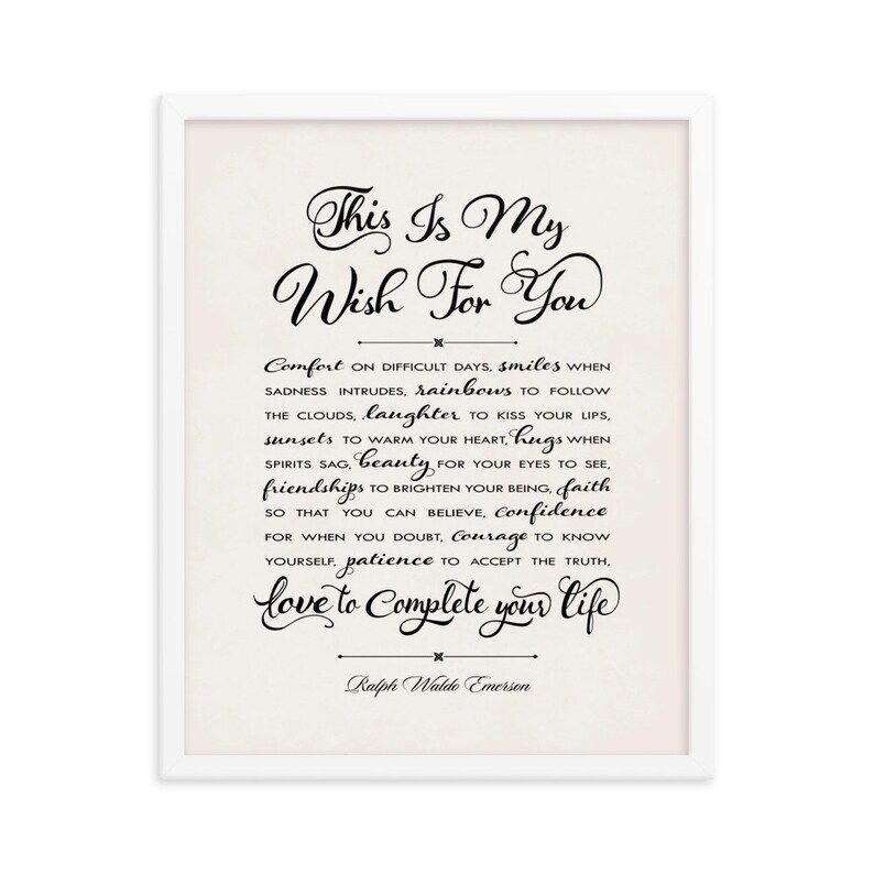 May include: A white framed print with a black and white inspirational quote by Ralph Waldo Emerson. The quote reads "This is my wish for you: Comfort on difficult days, smiles when sadness intrudes, rainbows to follow the clouds, laughter to kiss your lips, sunsets to warm your heart, hugs when spirits sag, beauty for your eyes to see, friendships to brighten your being, faith so that you can believe, confidence for when you doubt, courage to know yourself, patience to accept the truth, love to complete your life."