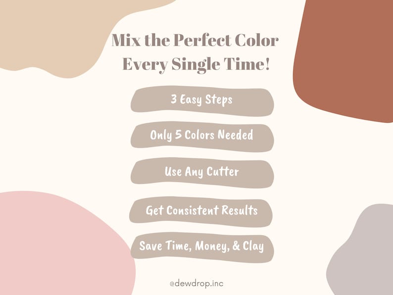 May include: A graphic with a white background and brown, pink, and grey shapes. The text "Mix the Perfect Color Every Single Time!" is at the top. Below the text are five buttons with the following text: "3 Easy Steps", "Only 5 Colours Needed", "Use Any Cutter", "Get Consistent Results", and "Save Time, Money, & Clay". The text "@dewdrop.inc" is at the bottom.