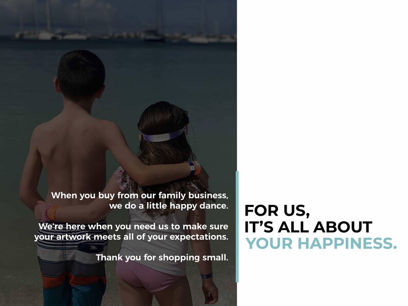 May include: Two children, a boy and a girl, stand on a beach with their arms around each other. The boy is wearing blue swim trunks and the girl is wearing pink shorts. The text on the image reads: "When you buy from our family business, we do a little happy dance. We're here when you need us to make sure your artwork meets all of your expectations. Thank you for shopping small. FOR US, IT'S ALL ABOUT YOUR HAPPINESS."