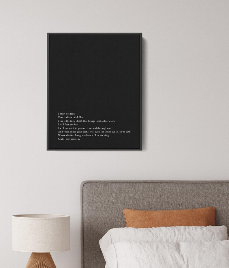 May include: Black and white typography print with a quote about fear. The quote reads: "I must not fear. Fear is the mind-killer. Fear is the little-death that brings total obliteration. I will face my fear. I will permit it to pass over me and through me. And when it has gone past, I will turn the inner eye to see its path. Where the fear has gone there will be nothing. Only I will remain."