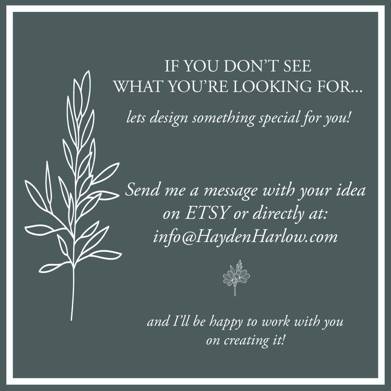May include: A graphic with a white floral design and text that reads "IF YOU DON'T SEE WHAT YOU'RE LOOKING FOR... lets design something special for you! Send me a message with your idea on ETSY or directly at: info@HaydenHarlow.com and I'll be happy to work with you on creating it!"