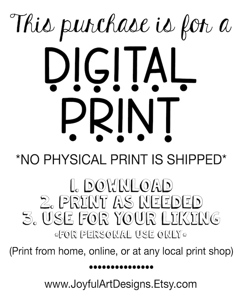 May include: Black and white text on a white background that reads "This purchase is for a DIGITAL PRINT *NO PHYSICAL PRINT IS SHIPPED* 1. DOWNLOAD 2. PRINT AS NEEDED 3. USE FOR YOUR LIKING FOR PERSONAL USE ONLY (Print from home, online, or at any local print shop) www.JoyfulArtDesigns.Etsy.com"