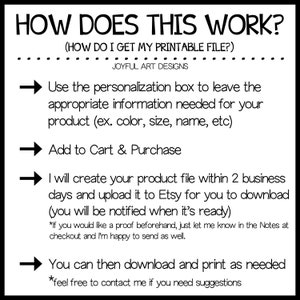May include: A graphic with four arrows pointing to the right, explaining how to get a printable file. The text reads: "HOW DOES THIS WORK? (HOW DO I GET MY PRINTABLE FILE?) JOYFUL ART DESIGNS Use the personalization box to leave the appropriate information needed for your product (ex. color, size, name, etc) Add to Cart & Purchase I will create your product file within 2 business days and upload it to Etsy for you to download (you will be notified when it's ready) *If you would like a proof beforehand, just let me know in the Notes at checkout and I'm happy to send as well. You can then download and print as needed *feel free to contact me if you need suggestions"
