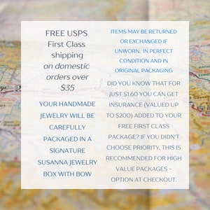 May include: Text on a white background with a map in the background. The text reads: "FREE USPS First Class shipping on domestic orders over $35. Your handmade jewelry will be carefully packaged in a signature Susanna Jewelry box with bow. Items may be returned or exchanged if unworn, in perfect condition and in original packaging. Did you know that for just $1.60 you can get insurance (valued up to $200) added to your free first class package? If you didn't choose priority, this is recommended for high value packages - option at checkout."