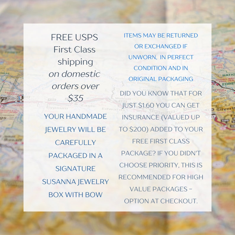 May include: Text on a white background with a map in the background. The text reads: "FREE USPS First Class shipping on domestic orders over $35. Your handmade jewelry will be carefully packaged in a signature Susanna Jewelry box with bow. Items may be returned or exchanged if unworn, in perfect condition and in original packaging. Did you know that for just $1.60 you can get insurance (valued up to $200) added to your free first class package? If you didn't choose priority, this is recommended for high value packages - option at checkout."