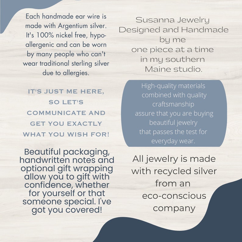 May include: A blue and white text graphic with the text "Susanna Jewelry Designed and Handmade by me one piece at a time in my southern Maine studio."  The text is surrounded by a blue border.  The text graphic is on a white background.  The text graphic is next to a blue and white text graphic with the text "Each handmade ear wire is made with Argentium silver. It's 100% nickel free, hypo-allergenic and can be worn by many people who can't wear traditional sterling silver due to allergies. IT'S JUST ME HERE, SO LET'S COMMUNICATE AND GET YOU EXACTLY WHAT YOU WISH FOR! Beautiful packaging, handwritten notes and optional gift wrapping allow you to gift with confidence, whether for yourself or that someone special. I've got you covered!" The text is surrounded by a blue border.  The text graphic is on a white background.  The text graphic is next to a blue and white text graphic with the text "High-quality materials combined with quality craftsmanship assure that you are buying beautiful jewelry that passes the test for everyday wear. All jewelry is made with recycled silver from an eco-conscious company." The text is surrounded by a blue border.  The text graphic is on a white background.