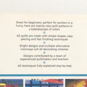 May include: A book cover with white background and blue text that reads: Great for beginners, perfect for quilters in a hurry, here are twenty new quilt patterns in a kaleidoscope of colors. All quilts are made with simple shapes, easy piecing and fast finishing techniques. Bright designs and multiple alternative colorways suit all decorating schemes. Designs contributed by a team of experienced quiltmakers and teachers. All techniques fully explained step-by-step.
