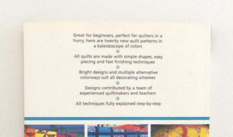 May include: A book cover with white background and blue text that reads: Great for beginners, perfect for quilters in a hurry, here are twenty new quilt patterns in a kaleidoscope of colors. All quilts are made with simple shapes, easy piecing and fast finishing techniques. Bright designs and multiple alternative colorways suit all decorating schemes. Designs contributed by a team of experienced quiltmakers and teachers. All techniques fully explained step-by-step.