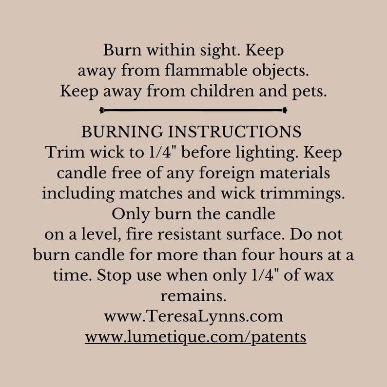 Candle safety burning instructions- Burn within sight. Keep away from flammable objects.
Keep away from children and pets. Only burn on a level, fire resistant surface. Do not burn for more than four hours at a time. Stop use when only 1/4" of wax remains.