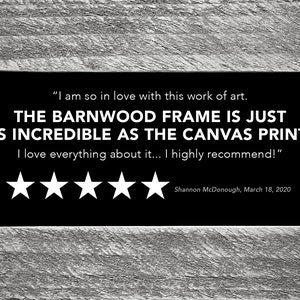 May include: A five-star review for a canvas print with a barnwood frame. The review reads "I am so in love with this work of art. THE BARNWOOD FRAME IS JUST AS INCREDIBLE AS THE CANVAS PRINT! I love everything about it... I highly recommend!" - Shannon McDonough, March 18, 2020