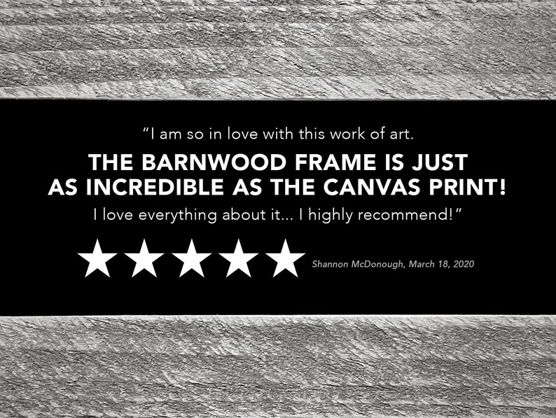 May include: A five-star review for a canvas print with a barnwood frame. The review reads "I am so in love with this work of art. THE BARNWOOD FRAME IS JUST AS INCREDIBLE AS THE CANVAS PRINT! I love everything about it... I highly recommend!" - Shannon McDonough, March 18, 2020