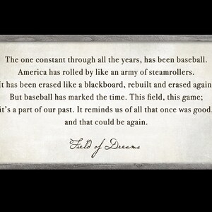 May include: A framed print with a quote from the movie "Field of Dreams" about baseball and the passage of time. The quote reads: "The one constant through all the years, has been baseball. America has rolled by like an army of steamrollers. It has been erased like a blackboard, rebuilt and erased again. But baseball has marked the time. This field, this game; it's a part of our past. It reminds us of all that once was good, and that could be again."