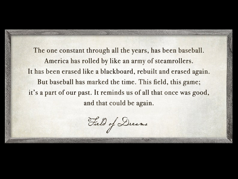 May include: A framed print with a quote from the movie "Field of Dreams" about baseball and the passage of time. The quote reads: "The one constant through all the years, has been baseball. America has rolled by like an army of steamrollers. It has been erased like a blackboard, rebuilt and erased again. But baseball has marked the time. This field, this game; it's a part of our past. It reminds us of all that once was good, and that could be again."