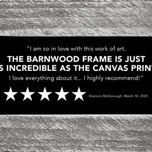 May include: A five-star review for a canvas print with a barnwood frame. The review reads, "I am so in love with this work of art. The barnwood frame is just as incredible as the canvas print! I love everything about it... I highly recommend!" - Shannon McDonough, March 18, 2020.