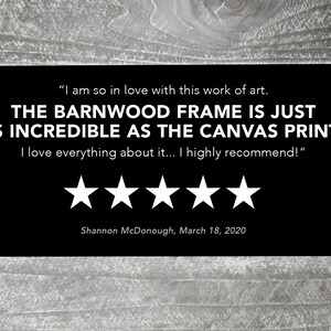 May include: Five-star review for a barnwood frame. The review reads "I am so in love with this work of art. THE BARNWOOD FRAME IS JUST AS INCREDIBLE AS THE CANVAS PRINT! I love everything about it... I highly recommend!" - Shannon McDonough, March 18, 2020