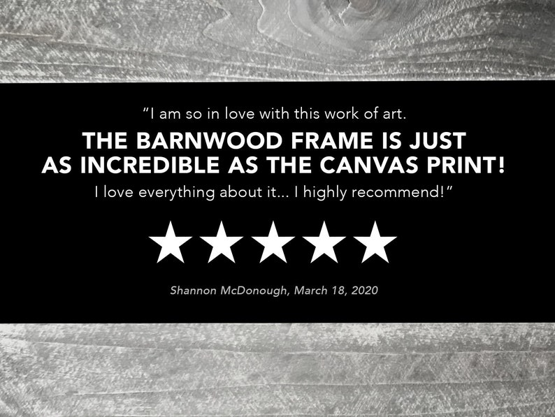 May include: Five-star review for a barnwood frame. The review reads "I am so in love with this work of art. THE BARNWOOD FRAME IS JUST AS INCREDIBLE AS THE CANVAS PRINT! I love everything about it... I highly recommend!" - Shannon McDonough, March 18, 2020