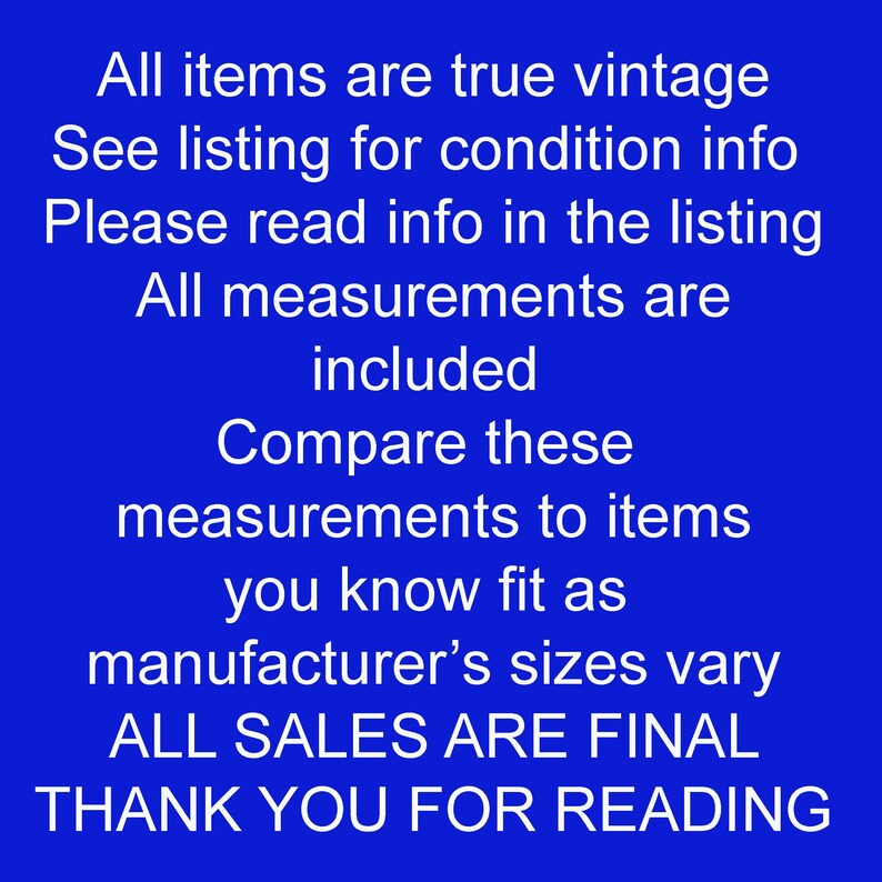 May include: Text on a blue background reads: "All items are true vintage. See listing for condition info. Please read info in the listing. All measurements are included. Compare these measurements to items you know fit as manufacturer's sizes vary. ALL SALES ARE FINAL. THANK YOU FOR READING."
