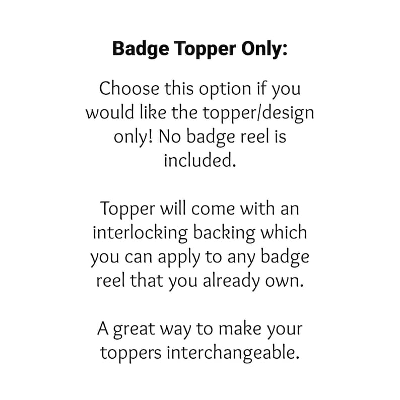 May include: Text explaining that this is a badge topper only, and does not include a badge reel. The topper comes with an interlocking backing that can be applied to any badge reel. It is a great way to make toppers interchangeable.