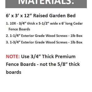 May include: Materials list for building a 6 foot by 3 foot by 12 inch raised garden bed. The list includes 10 cedar fence boards, 3/4 inch thick, 5 1/2 inches wide, and 6 feet long. It also includes 1-1/4 inch and 1-3/4 inch exterior grade wood screws in 1lb boxes. Note: Use 3/4 inch thick premium fence boards, not the 5/8 inch thick boards.