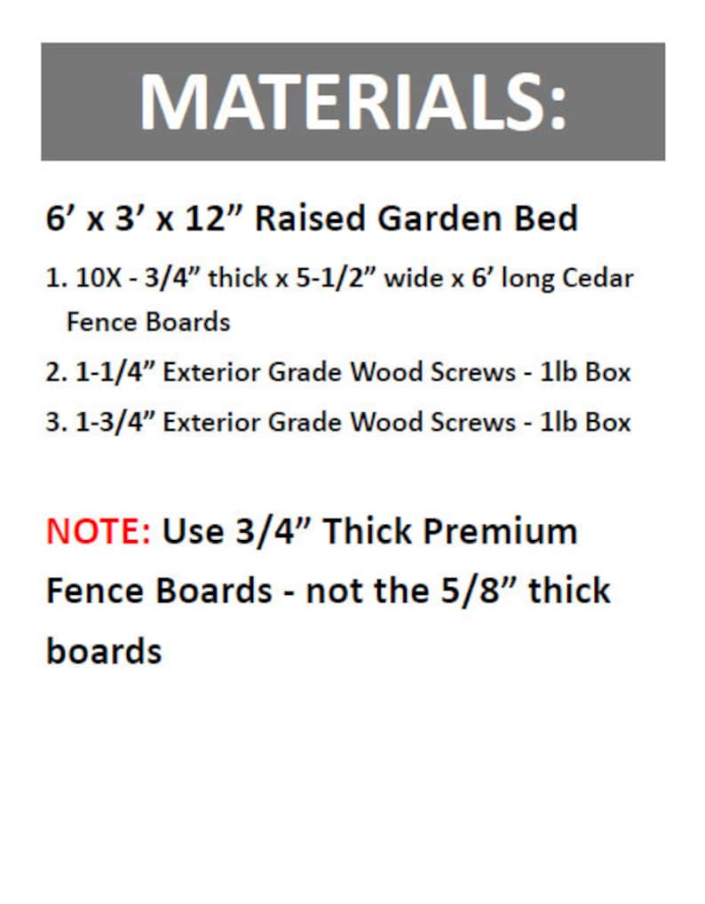 May include: Materials list for building a 6 foot by 3 foot by 12 inch raised garden bed. The list includes 10 cedar fence boards, 3/4 inch thick, 5 1/2 inches wide, and 6 feet long. It also includes 1-1/4 inch and 1-3/4 inch exterior grade wood screws in 1lb boxes. Note: Use 3/4 inch thick premium fence boards, not the 5/8 inch thick boards.