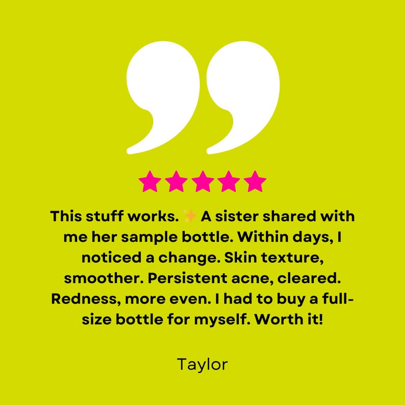 May include: Five-star review with a quote: "This stuff works. A sister shared with me her sample bottle. Within days, I noticed a change. Skin texture, smoother. Persistent acne, cleared. Redness, more even. I had to buy a full-size bottle for myself. Worth it!" - Taylor