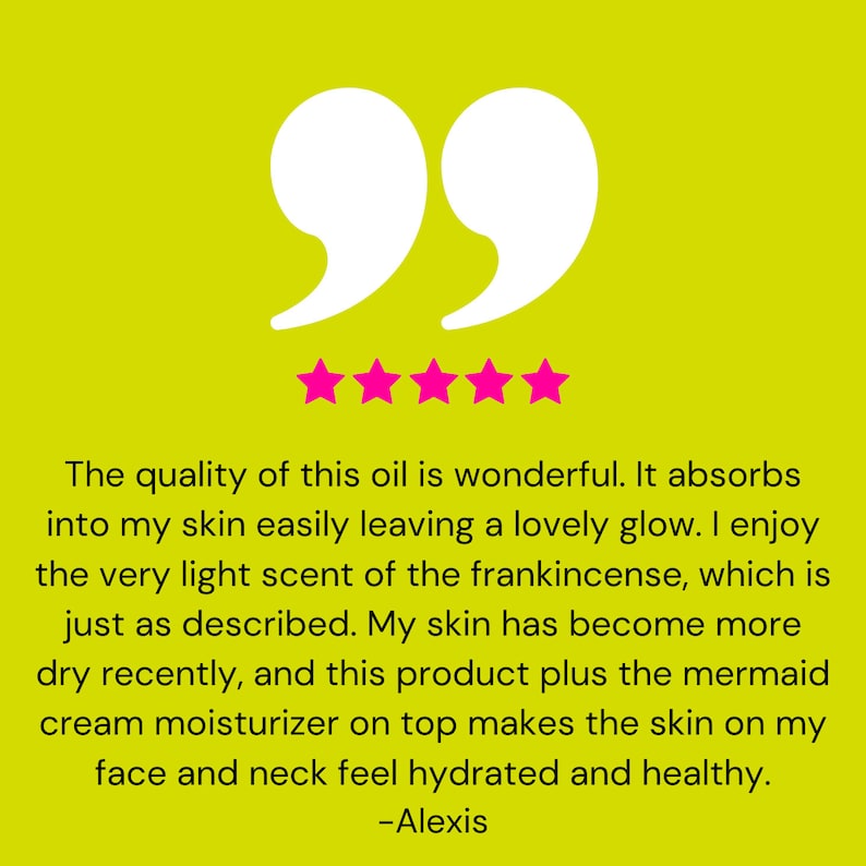May include: Five star review with a quote about a facial oil. The quote reads: "The quality of this oil is wonderful. It absorbs into my skin easily leaving a lovely glow. I enjoy the very light scent of the frankincense, which is just as described. My skin has become more dry recently, and this product plus the mermaid cream moisturizer on top makes the skin on my face and neck feel hydrated and healthy. -Alexis"