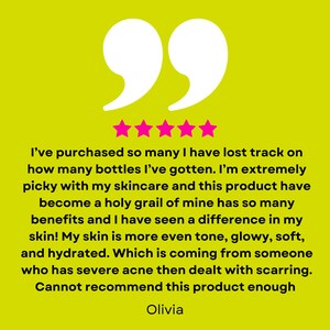 May include: Five star review on a yellow background with a quote in white text. The quote reads: "I've purchased so many I have lost track on how many bottles I've gotten. I'm extremely picky with my skincare and this product have become a holy grail of mine has so many benefits and I have seen a difference in my skin! My skin is more even tone, glowy, soft, and hydrated. Which is coming from someone who has severe acne then dealt with scarring. Cannot recommend this product enough." The reviewer's name, Olivia, is written below the quote.