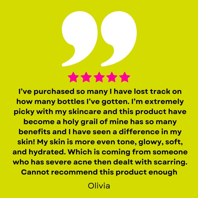 May include: Five star review on a yellow background with a quote in white text. The quote reads: "I've purchased so many I have lost track on how many bottles I've gotten. I'm extremely picky with my skincare and this product have become a holy grail of mine has so many benefits and I have seen a difference in my skin! My skin is more even tone, glowy, soft, and hydrated. Which is coming from someone who has severe acne then dealt with scarring. Cannot recommend this product enough." The reviewer's name, Olivia, is written below the quote.