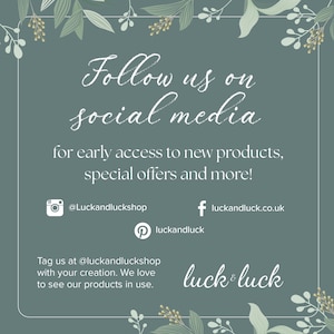 May include: A green and white floral graphic with the text "Follow us on social media for early access to new products, special offers and more!"  The graphic also includes social media icons for Instagram, Facebook, and Pinterest with the handles @Luckandluckshop, luckandluck.co.uk, and luckandluck. The text "Tag us at @luckandluckshop with your creation. We love to see our products in use." is also included. The graphic ends with the text "luck & luck".