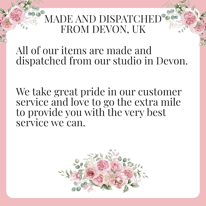 May include: Text on a pink background with floral accents reads: "MADE AND DISPATCHED FROM DEVON, UK. All of our items are made and dispatched from our studio in Devon. We take great pride in our customer service and love to go the extra mile to provide you with the very best service we can."