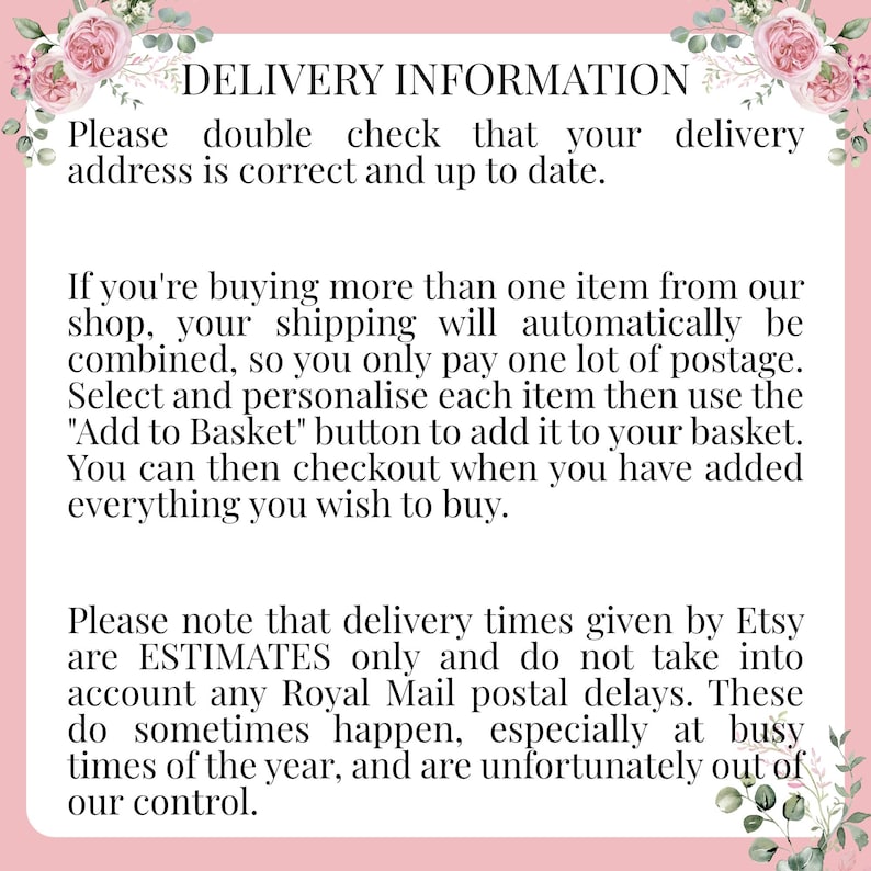 May include: Text on a pink background with floral accents provides information about delivery and shipping for Etsy orders. The text reads: "DELIVERY INFORMATION Please double check that your delivery address is correct and up to date. If you're buying more than one item from our shop, your shipping will automatically be combined, so you only pay one lot of postage. Select and personalise each item then use the "Add to Basket" button to add it to your basket. You can then checkout when you have added everything you wish to buy. Please note that delivery times given by Etsy are ESTIMATES only and do not take into account any Royal Mail postal delays. These do sometimes happen, especially at busy times of the year, and are unfortunately out of our control."
