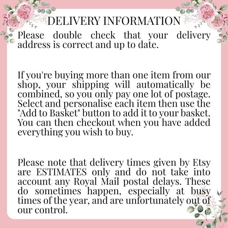 May include: Text on a pink background with floral accents provides information about delivery and shipping for Etsy orders. The text reads: "DELIVERY INFORMATION Please double check that your delivery address is correct and up to date. If you're buying more than one item from our shop, your shipping will automatically be combined, so you only pay one lot of postage. Select and personalise each item then use the "Add to Basket" button to add it to your basket. You can then checkout when you have added everything you wish to buy. Please note that delivery times given by Etsy are ESTIMATES only and do not take into account any Royal Mail postal delays. These do sometimes happen, especially at busy times of the year, and are unfortunately out of our control."