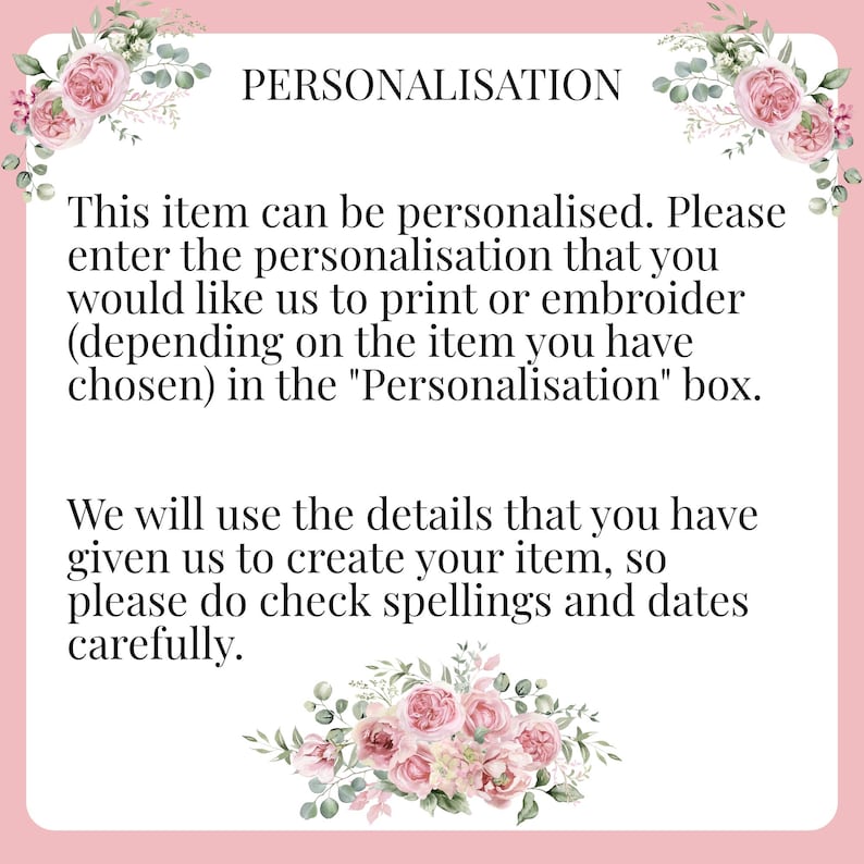 May include: Pink floral graphic with text that reads "PERSONALISATION" and instructions for personalising an item. The text reads: "This item can be personalised. Please enter the personalisation that you would like us to print or embroider (depending on the item you have chosen) in the "Personalisation" box. We will use the details that you have given us to create your item, so please do check spellings and dates carefully."