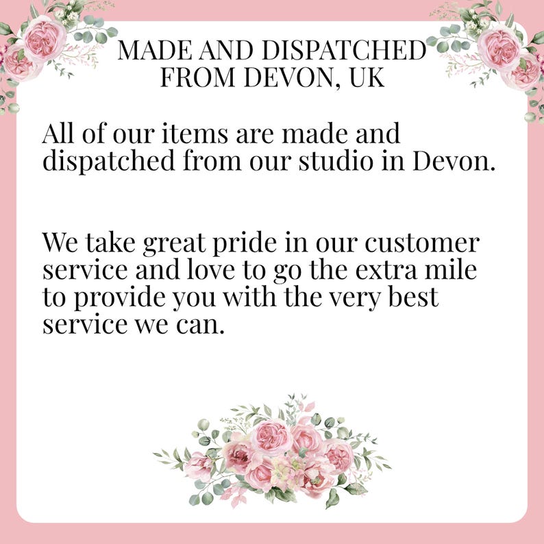 May include: Text on a pink background with floral accents reads: "MADE AND DISPATCHED FROM DEVON, UK. All of our items are made and dispatched from our studio in Devon. We take great pride in our customer service and love to go the extra mile to provide you with the very best service we can."