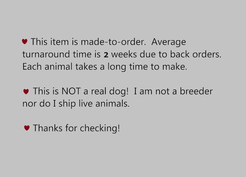 May include: Text on a gray background with a red heart symbol before each line. The text reads: "This item is made-to-order. Average turnaround time is 2 weeks due to back orders. Each animal takes a long time to make. This is NOT a real dog! I am not a breeder nor do I ship live animals. Thanks for checking!"