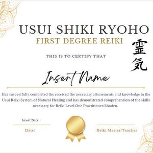 May include: A white certificate with gold accents and a mandala design. The text reads "Usui Shiki Ryoho First Degree Reiki" and "This is to certify that [Insert Name] has successfully completed the received the necessary attunements and knowledge in the Usui Reiki System of Natural Healing and has demonstrated comprehension of the skills necessary for Reiki Level One Practitioner/Shoden." The certificate is signed "Reiki Master/Teacher".