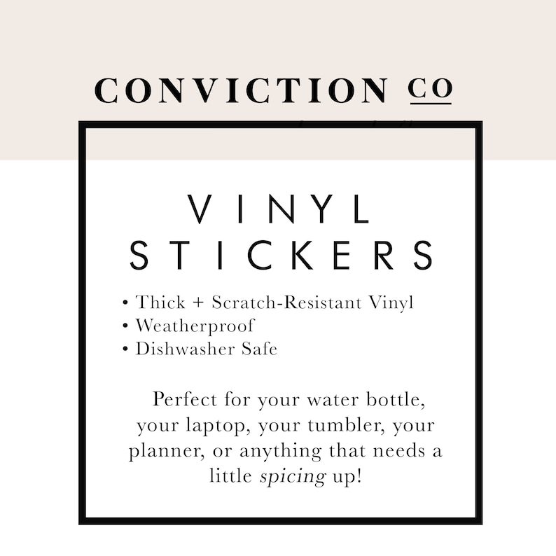 May include: Black and white text on a white background inside a black square frame. The text reads "CONVICTION CO" in all caps, followed by "VINYL STICKERS" in all caps. Below the title, a list of features is provided: "Thick + Scratch-Resistant Vinyl", "Weatherproof", and "Dishwasher Safe". The text continues with "Perfect for your water bottle, your laptop, your tumbler, your planner, or anything that needs a little spicing up!"