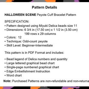 May include: Halloween Scene Peyote Cuff Bracelet Pattern. This pattern is for a peyote stitch bracelet using Miyuki Delica beads. The pattern is 6 3/4 inches by 1 1/2 inches and uses 12 colors. The pattern is in PDF format and includes a bead legend, bead chart, and embellishment instructions.
