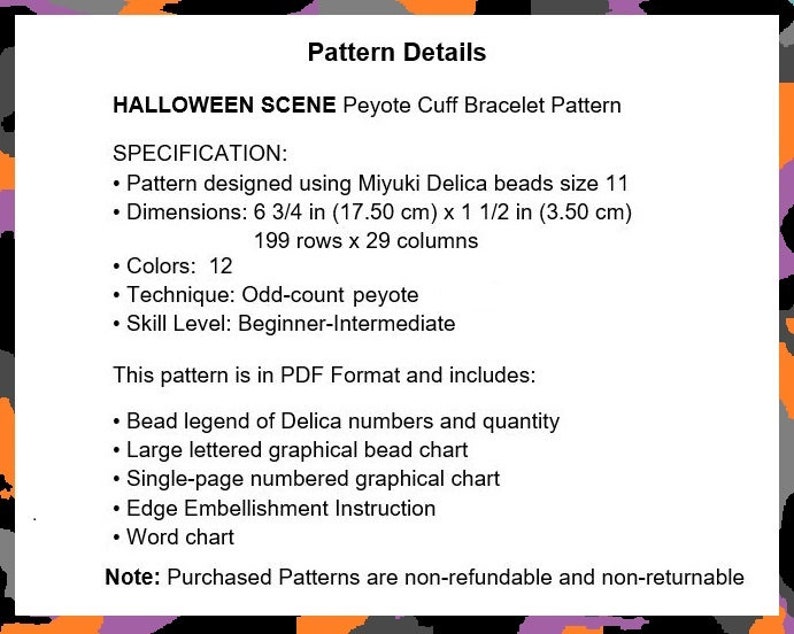 May include: Halloween Scene Peyote Cuff Bracelet Pattern. This pattern is for a peyote stitch bracelet using Miyuki Delica beads. The pattern is 6 3/4 inches by 1 1/2 inches and uses 12 colors. The pattern is in PDF format and includes a bead legend, bead chart, and embellishment instructions.