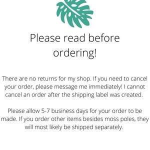 May include: A green monstera leaf graphic with text that reads "Please read before ordering!" There are no returns for this shop. If you need to cancel your order, please message immediately. Orders cannot be canceled after the shipping label is created. Please allow 5-7 business days for orders to be made. Orders for items besides moss poles will be shipped separately. Follow on Instagram @gracesgardenco