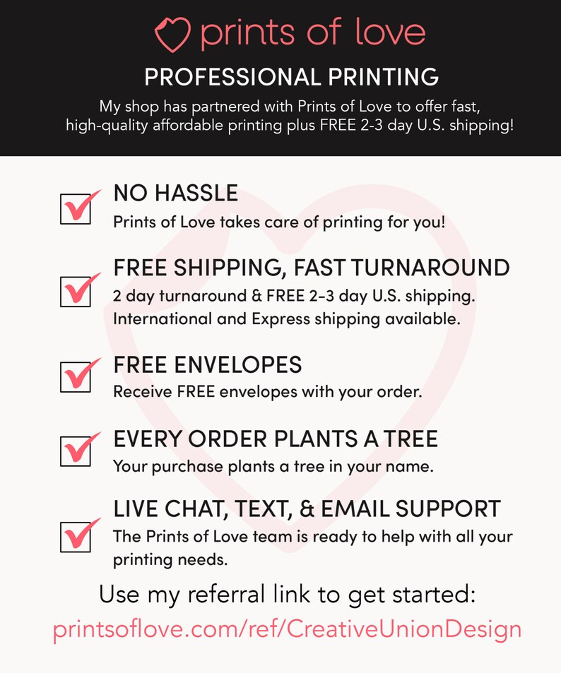 May include: A pink heart with the text "prints of love" above the text "PROFESSIONAL PRINTING". Below the text is a list of benefits for using Prints of Love, including no hassle, free shipping, fast turnaround, free envelopes, every order plants a tree, and live chat, text, and email support. The text "Use my referral link to get started: printsoflove.com/ref/CreativeUnionDesign" is at the bottom of the image.