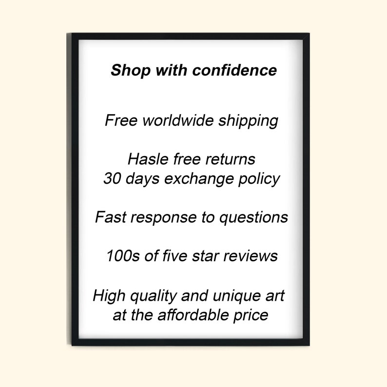 May include: Black and white text on a white background inside a black frame. The text reads "Shop with confidence", "Free worldwide shipping", "Hassle free returns", "30 days exchange policy", "Fast response to questions", "100s of five star reviews", "High quality and unique art at the affordable price".