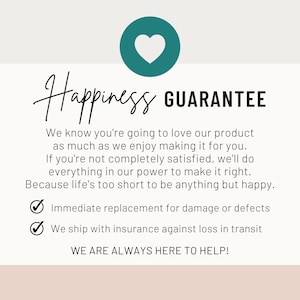 May include: A pink and white graphic with a teal heart and the text "Happiness Guarantee". The text below the title reads "We know you're going to love our product as much as we enjoy making it for you. If you're not completely satisfied, we'll do everything in our power to make it right. Because life's too short to be anything but happy." There are two check marks with the text "Immediate replacement for damage or defects" and "We ship with insurance against loss in transit". The text at the bottom reads "WE ARE ALWAYS HERE TO HELP!"
