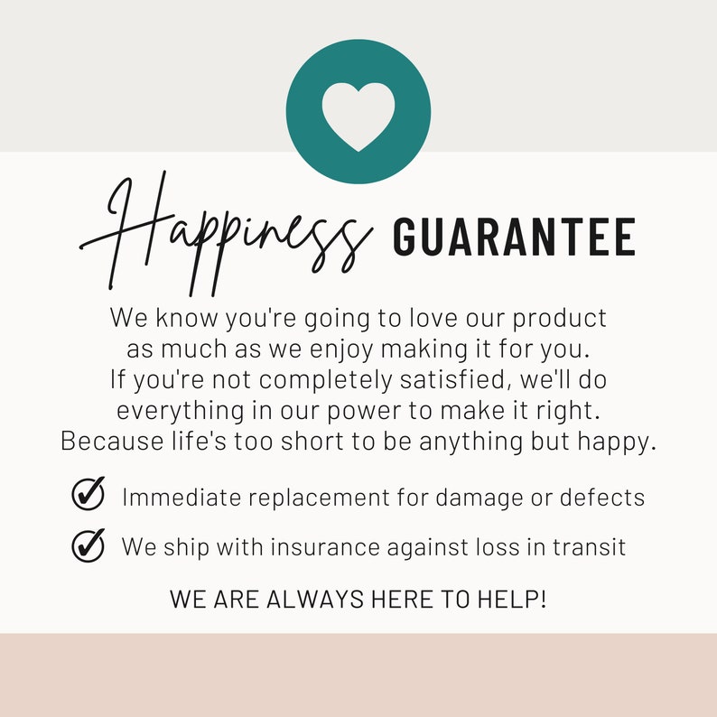May include: A pink and white graphic with a teal heart and the text "Happiness Guarantee". The text below the title reads "We know you're going to love our product as much as we enjoy making it for you. If you're not completely satisfied, we'll do everything in our power to make it right. Because life's too short to be anything but happy." There are two check marks with the text "Immediate replacement for damage or defects" and "We ship with insurance against loss in transit". The text at the bottom reads "WE ARE ALWAYS HERE TO HELP!"