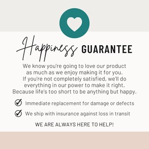 May include: A white informational graphic featuring a teal circle with a white heart icon. The text reads: Happiness GUARANTEE. We know you're going to love our product as much as we enjoy making it for you. Immediate replacement for damage or defects.